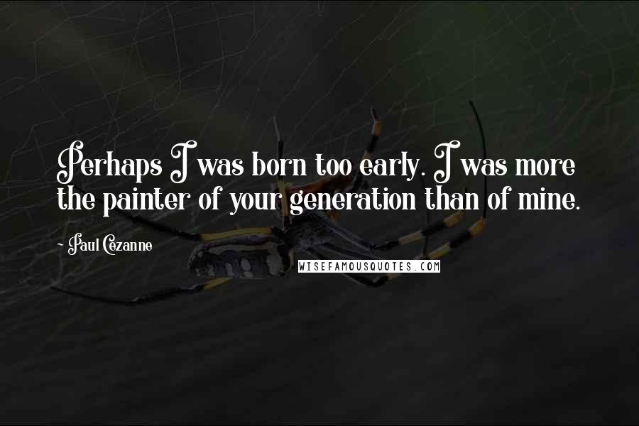 Paul Cezanne Quotes: Perhaps I was born too early. I was more the painter of your generation than of mine.