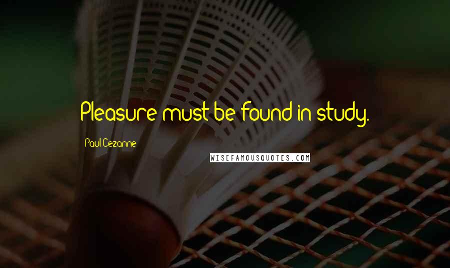 Paul Cezanne Quotes: Pleasure must be found in study.