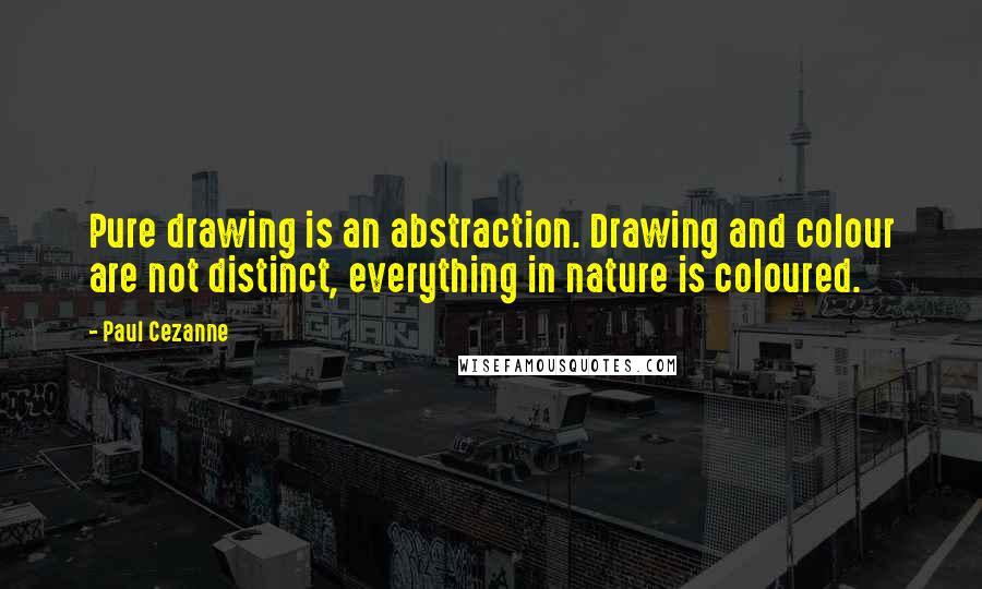 Paul Cezanne Quotes: Pure drawing is an abstraction. Drawing and colour are not distinct, everything in nature is coloured.