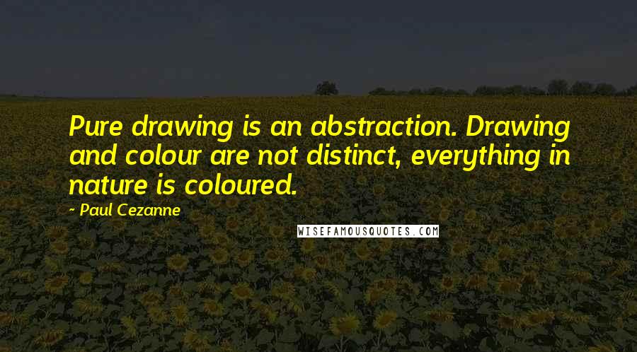 Paul Cezanne Quotes: Pure drawing is an abstraction. Drawing and colour are not distinct, everything in nature is coloured.