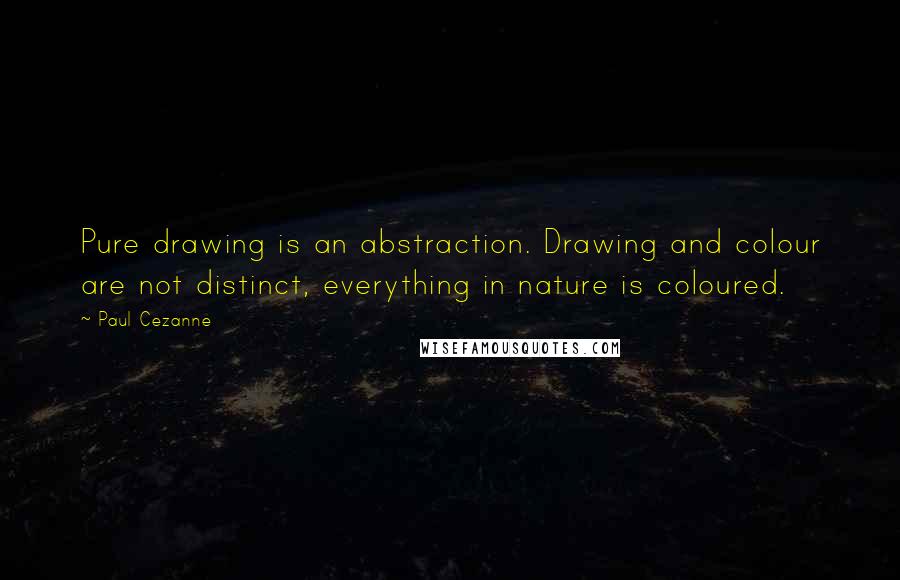 Paul Cezanne Quotes: Pure drawing is an abstraction. Drawing and colour are not distinct, everything in nature is coloured.