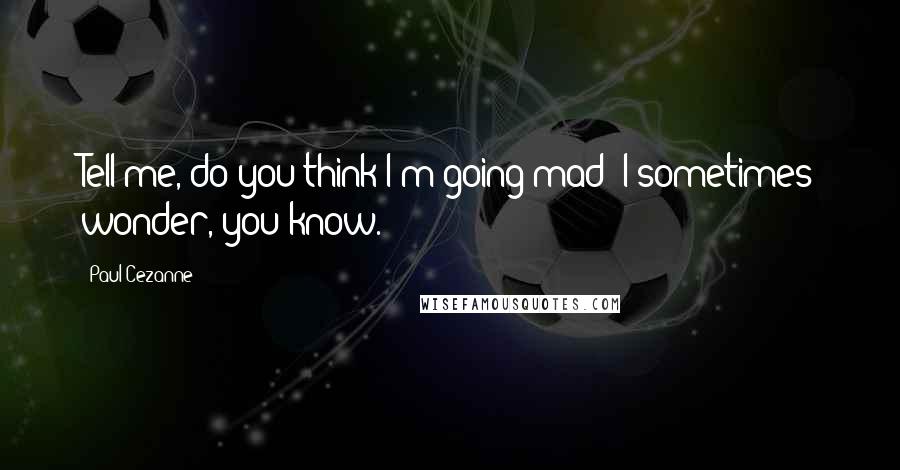 Paul Cezanne Quotes: Tell me, do you think I'm going mad? I sometimes wonder, you know.