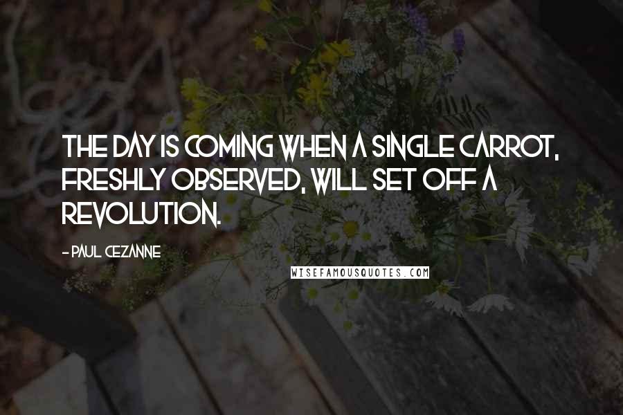 Paul Cezanne Quotes: The day is coming when a single carrot, freshly observed, will set off a revolution.
