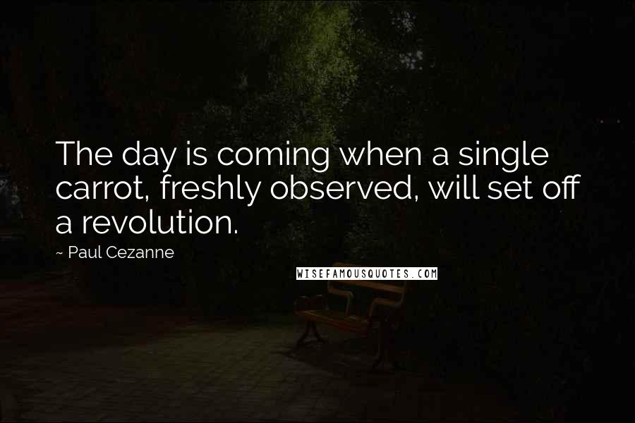 Paul Cezanne Quotes: The day is coming when a single carrot, freshly observed, will set off a revolution.