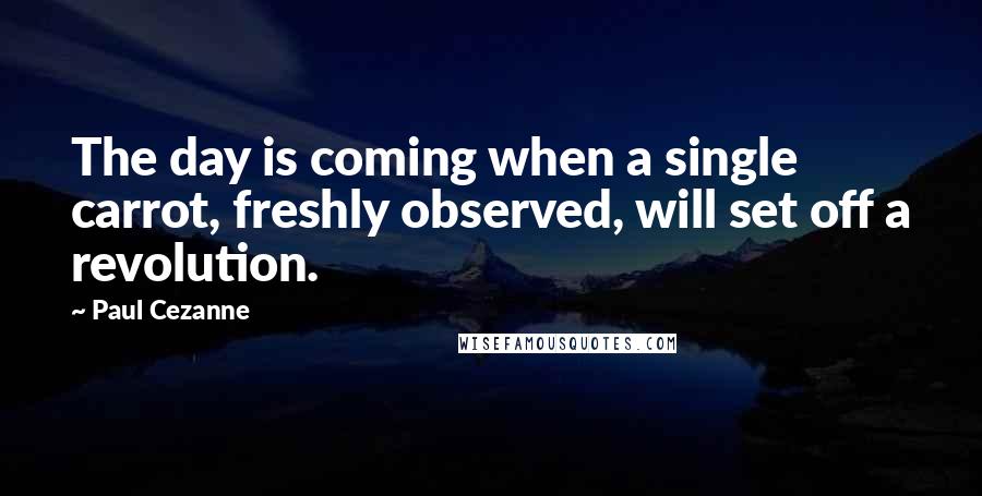 Paul Cezanne Quotes: The day is coming when a single carrot, freshly observed, will set off a revolution.