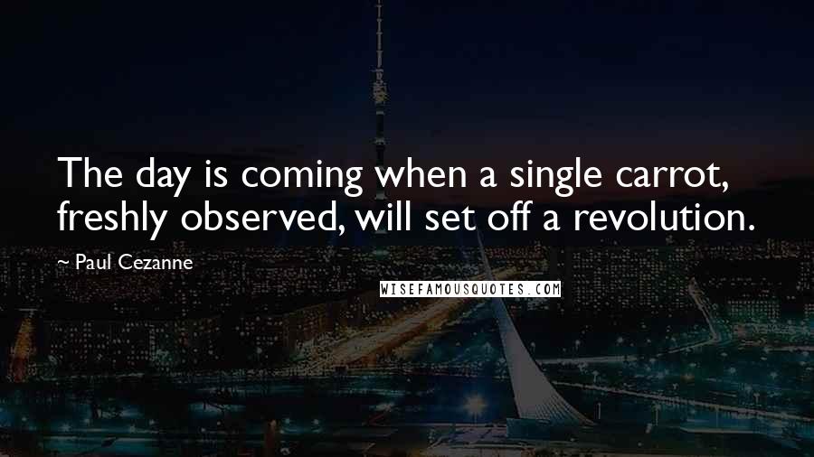 Paul Cezanne Quotes: The day is coming when a single carrot, freshly observed, will set off a revolution.