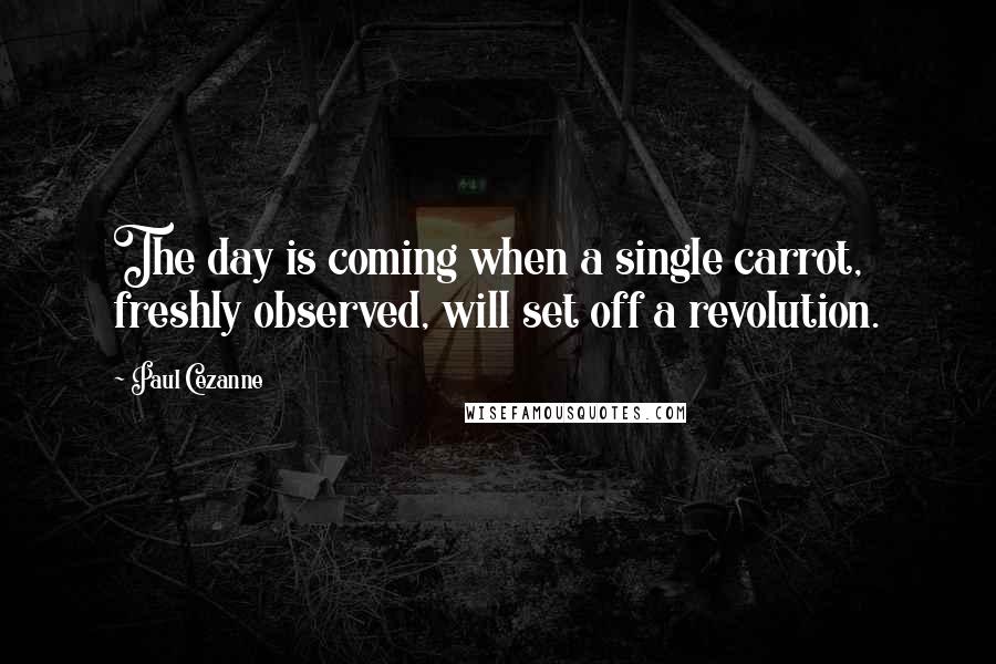 Paul Cezanne Quotes: The day is coming when a single carrot, freshly observed, will set off a revolution.