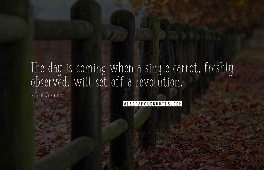 Paul Cezanne Quotes: The day is coming when a single carrot, freshly observed, will set off a revolution.