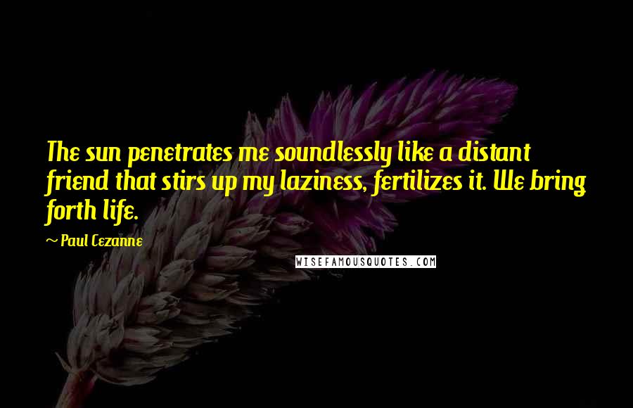Paul Cezanne Quotes: The sun penetrates me soundlessly like a distant friend that stirs up my laziness, fertilizes it. We bring forth life.
