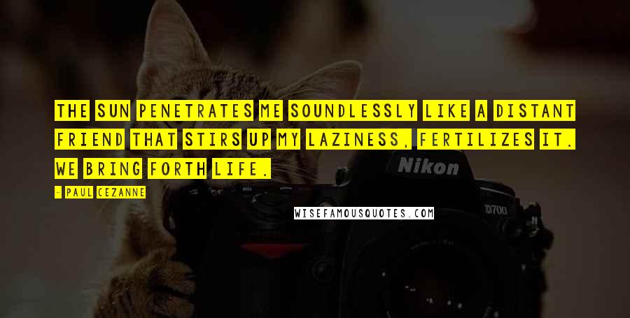 Paul Cezanne Quotes: The sun penetrates me soundlessly like a distant friend that stirs up my laziness, fertilizes it. We bring forth life.