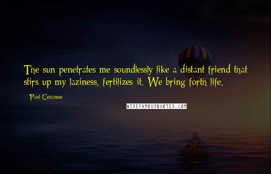 Paul Cezanne Quotes: The sun penetrates me soundlessly like a distant friend that stirs up my laziness, fertilizes it. We bring forth life.