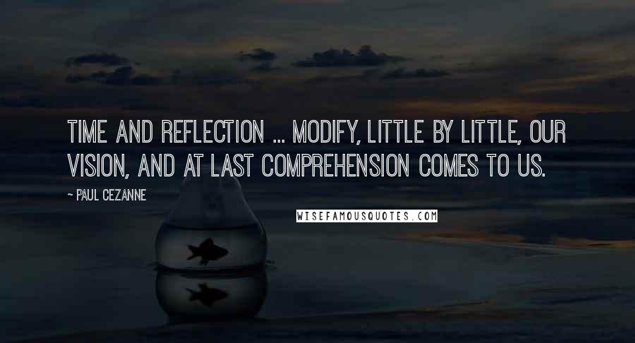 Paul Cezanne Quotes: Time and reflection ... modify, little by little, our vision, and at last comprehension comes to us.