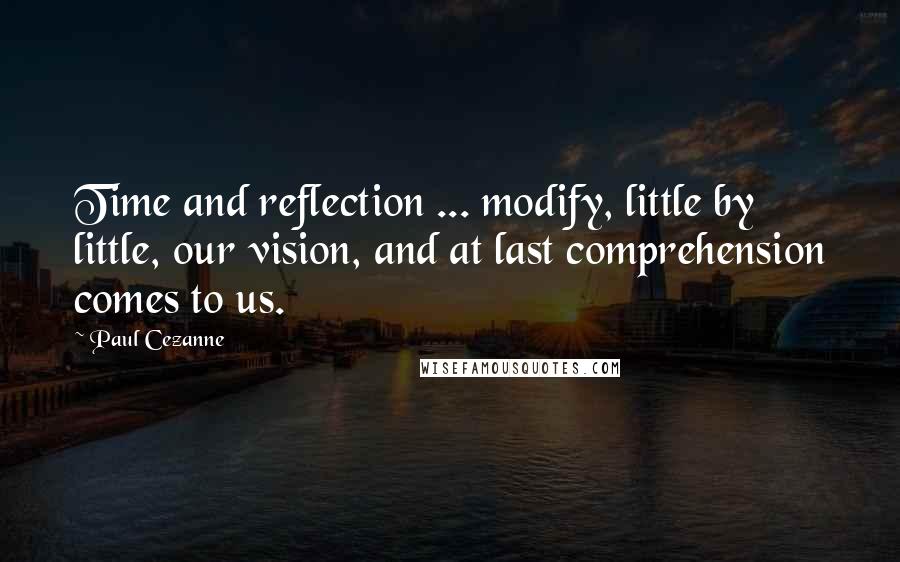 Paul Cezanne Quotes: Time and reflection ... modify, little by little, our vision, and at last comprehension comes to us.