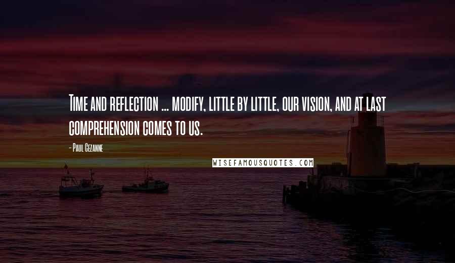 Paul Cezanne Quotes: Time and reflection ... modify, little by little, our vision, and at last comprehension comes to us.