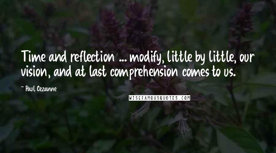 Paul Cezanne Quotes: Time and reflection ... modify, little by little, our vision, and at last comprehension comes to us.