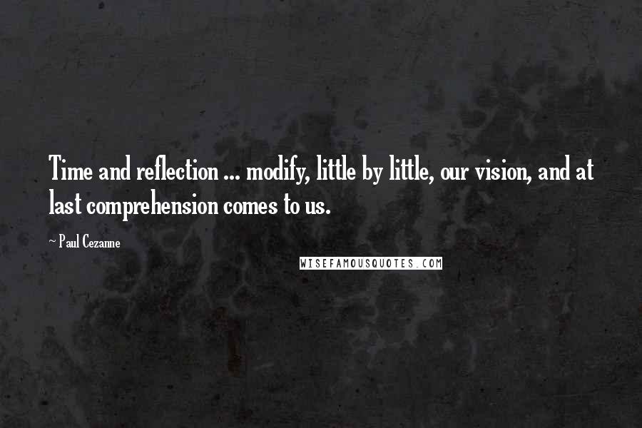Paul Cezanne Quotes: Time and reflection ... modify, little by little, our vision, and at last comprehension comes to us.