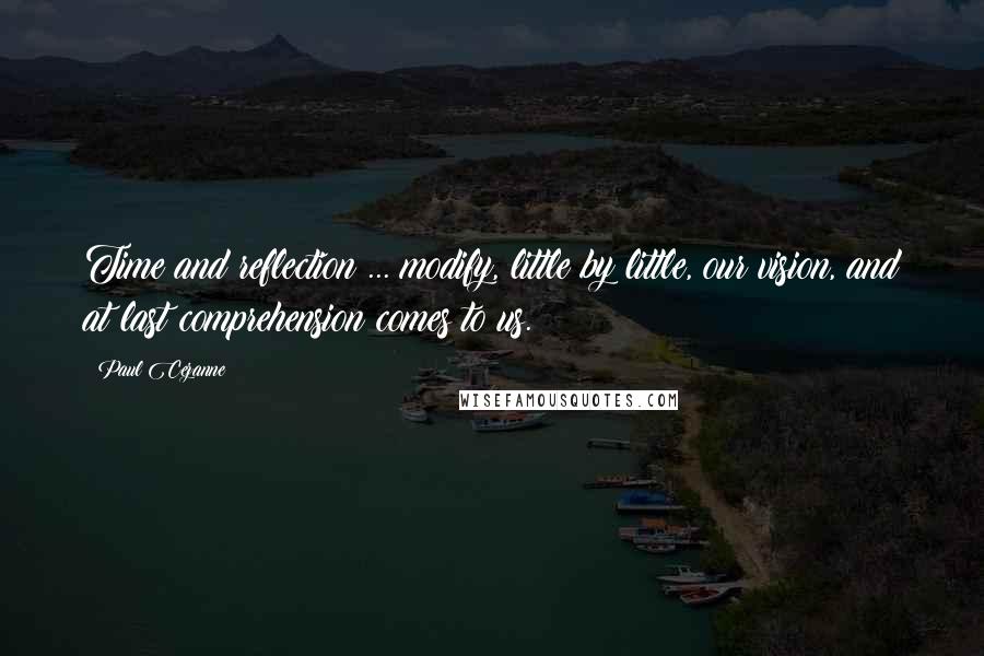 Paul Cezanne Quotes: Time and reflection ... modify, little by little, our vision, and at last comprehension comes to us.