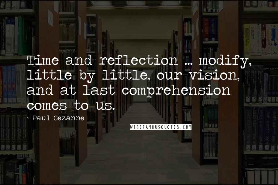 Paul Cezanne Quotes: Time and reflection ... modify, little by little, our vision, and at last comprehension comes to us.