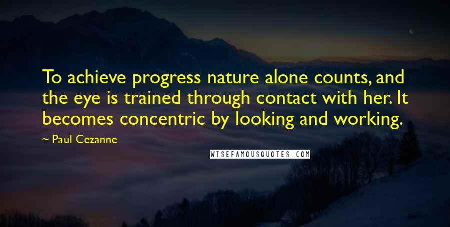 Paul Cezanne Quotes: To achieve progress nature alone counts, and the eye is trained through contact with her. It becomes concentric by looking and working.