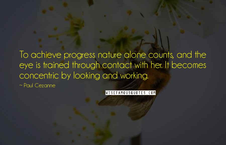 Paul Cezanne Quotes: To achieve progress nature alone counts, and the eye is trained through contact with her. It becomes concentric by looking and working.