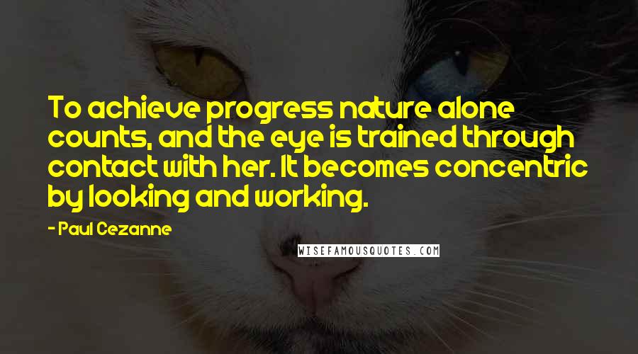 Paul Cezanne Quotes: To achieve progress nature alone counts, and the eye is trained through contact with her. It becomes concentric by looking and working.