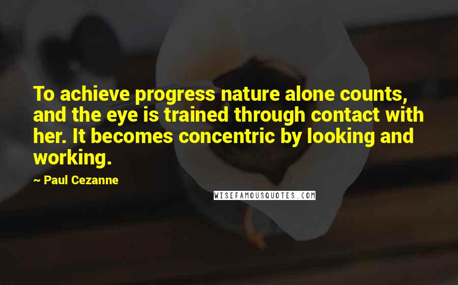 Paul Cezanne Quotes: To achieve progress nature alone counts, and the eye is trained through contact with her. It becomes concentric by looking and working.