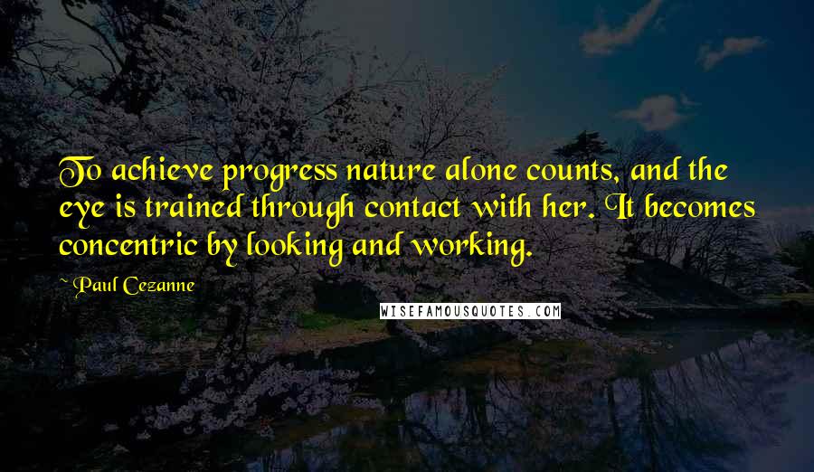 Paul Cezanne Quotes: To achieve progress nature alone counts, and the eye is trained through contact with her. It becomes concentric by looking and working.