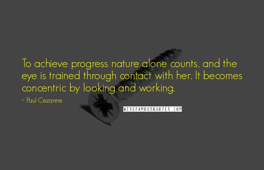 Paul Cezanne Quotes: To achieve progress nature alone counts, and the eye is trained through contact with her. It becomes concentric by looking and working.