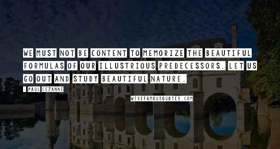 Paul Cezanne Quotes: We must not be content to memorize the beautiful formulas of our illustrious predecessors. Let us go out and study beautiful nature.