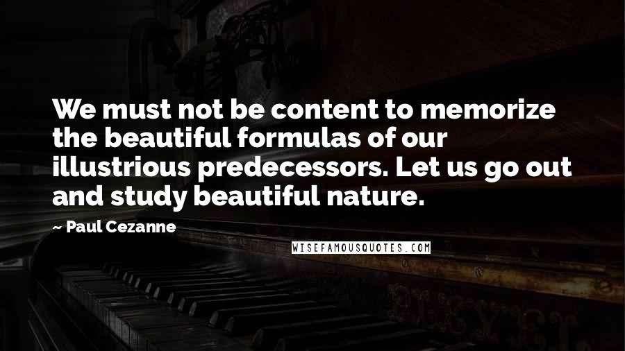 Paul Cezanne Quotes: We must not be content to memorize the beautiful formulas of our illustrious predecessors. Let us go out and study beautiful nature.