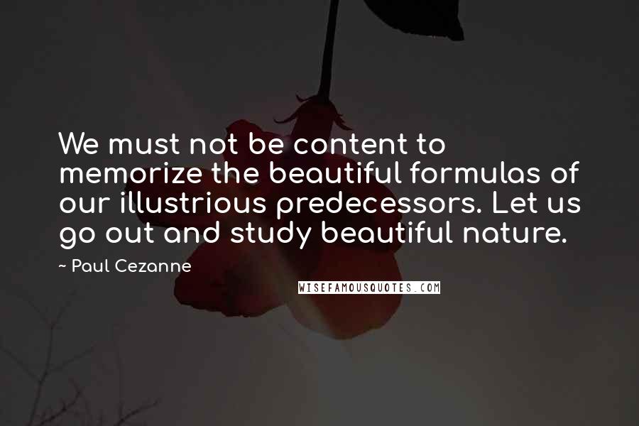 Paul Cezanne Quotes: We must not be content to memorize the beautiful formulas of our illustrious predecessors. Let us go out and study beautiful nature.