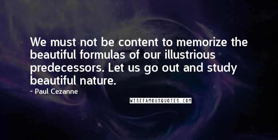 Paul Cezanne Quotes: We must not be content to memorize the beautiful formulas of our illustrious predecessors. Let us go out and study beautiful nature.