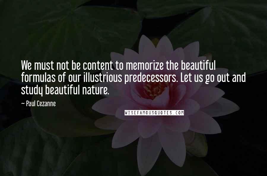 Paul Cezanne Quotes: We must not be content to memorize the beautiful formulas of our illustrious predecessors. Let us go out and study beautiful nature.