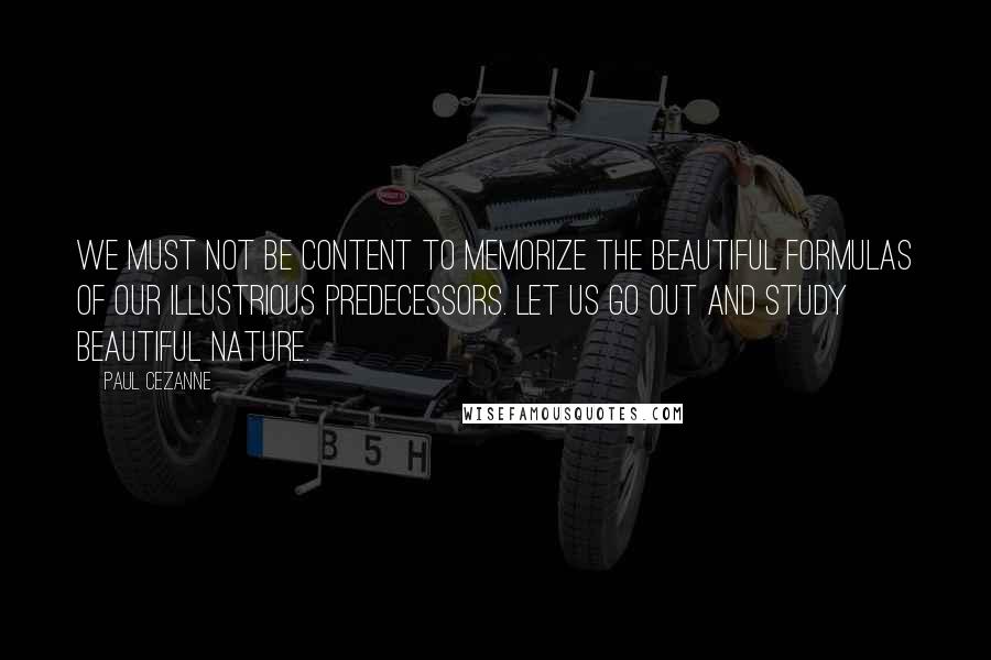 Paul Cezanne Quotes: We must not be content to memorize the beautiful formulas of our illustrious predecessors. Let us go out and study beautiful nature.