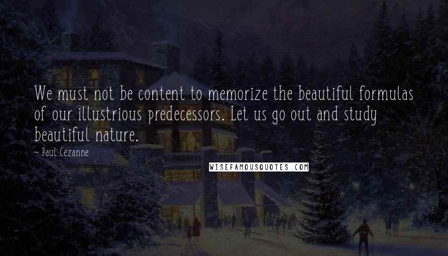 Paul Cezanne Quotes: We must not be content to memorize the beautiful formulas of our illustrious predecessors. Let us go out and study beautiful nature.