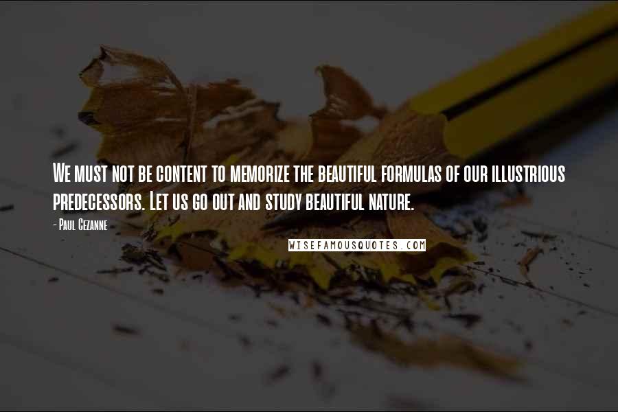 Paul Cezanne Quotes: We must not be content to memorize the beautiful formulas of our illustrious predecessors. Let us go out and study beautiful nature.