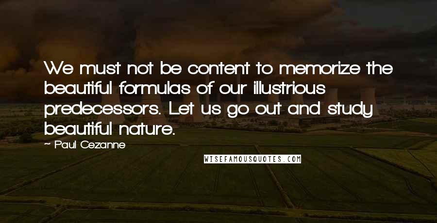 Paul Cezanne Quotes: We must not be content to memorize the beautiful formulas of our illustrious predecessors. Let us go out and study beautiful nature.