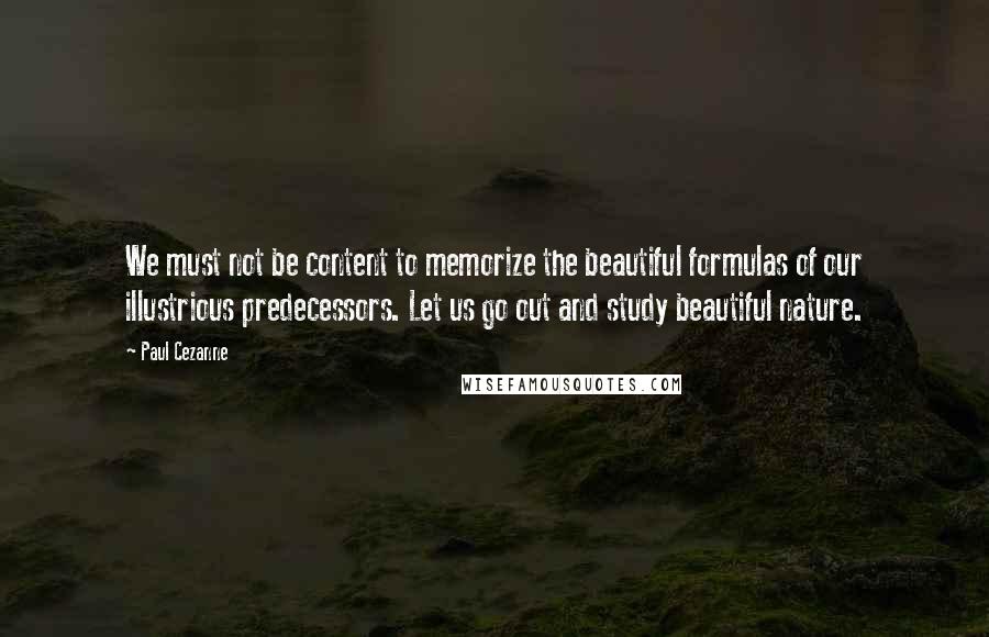 Paul Cezanne Quotes: We must not be content to memorize the beautiful formulas of our illustrious predecessors. Let us go out and study beautiful nature.