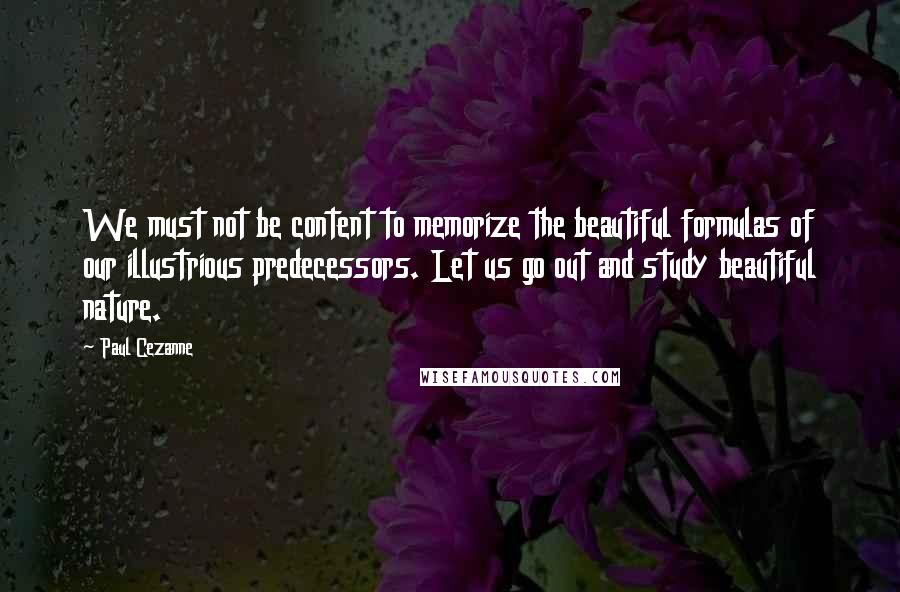 Paul Cezanne Quotes: We must not be content to memorize the beautiful formulas of our illustrious predecessors. Let us go out and study beautiful nature.