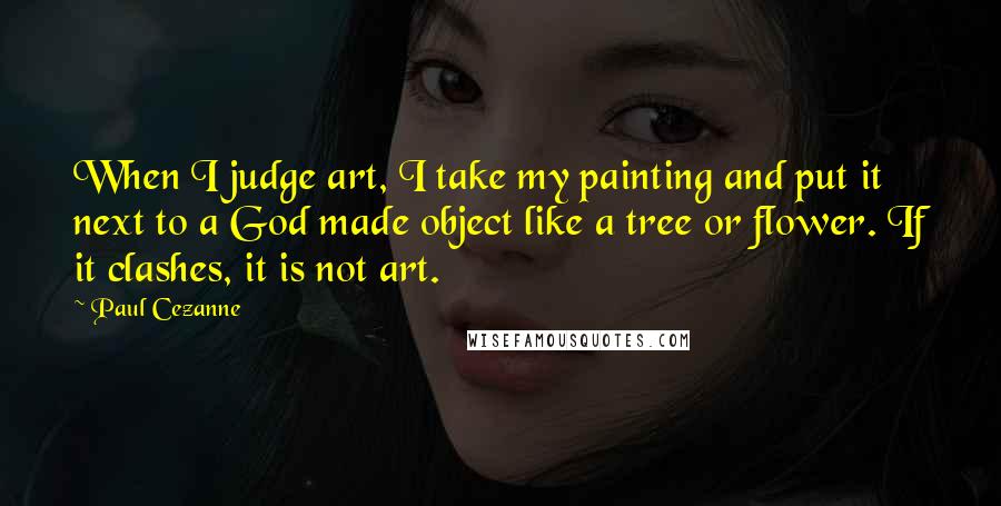 Paul Cezanne Quotes: When I judge art, I take my painting and put it next to a God made object like a tree or flower. If it clashes, it is not art.