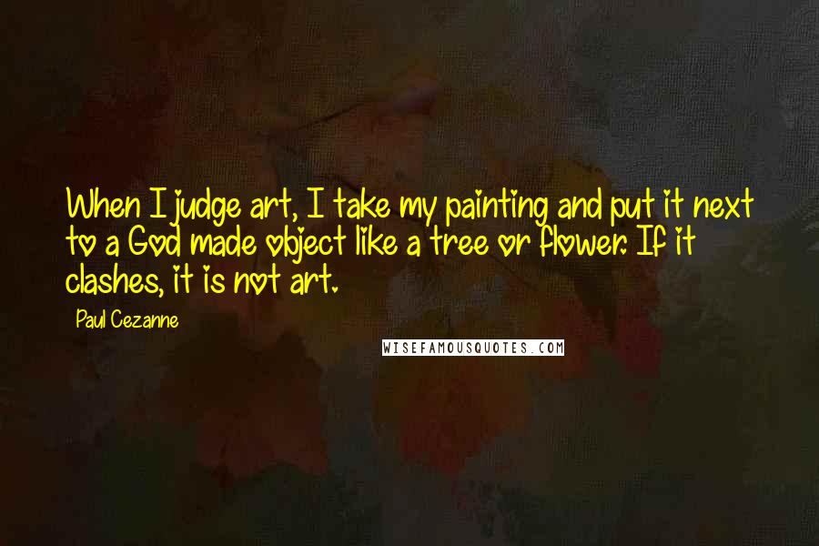 Paul Cezanne Quotes: When I judge art, I take my painting and put it next to a God made object like a tree or flower. If it clashes, it is not art.