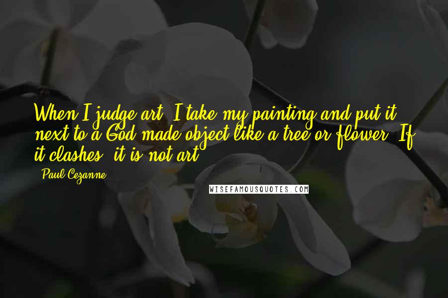 Paul Cezanne Quotes: When I judge art, I take my painting and put it next to a God made object like a tree or flower. If it clashes, it is not art.