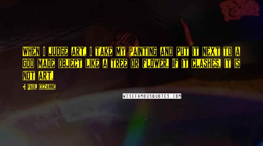 Paul Cezanne Quotes: When I judge art, I take my painting and put it next to a God made object like a tree or flower. If it clashes, it is not art.