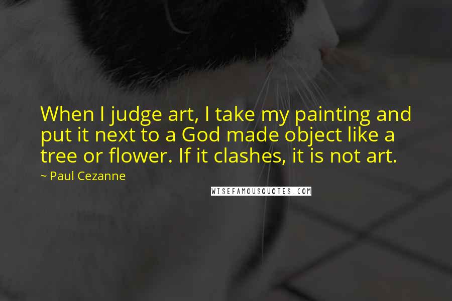 Paul Cezanne Quotes: When I judge art, I take my painting and put it next to a God made object like a tree or flower. If it clashes, it is not art.