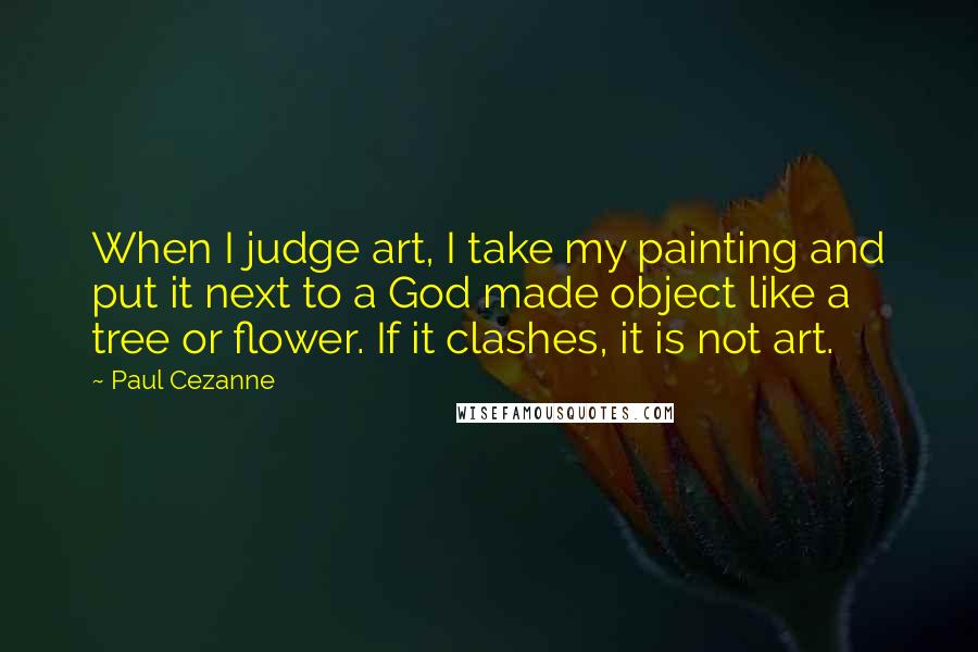 Paul Cezanne Quotes: When I judge art, I take my painting and put it next to a God made object like a tree or flower. If it clashes, it is not art.