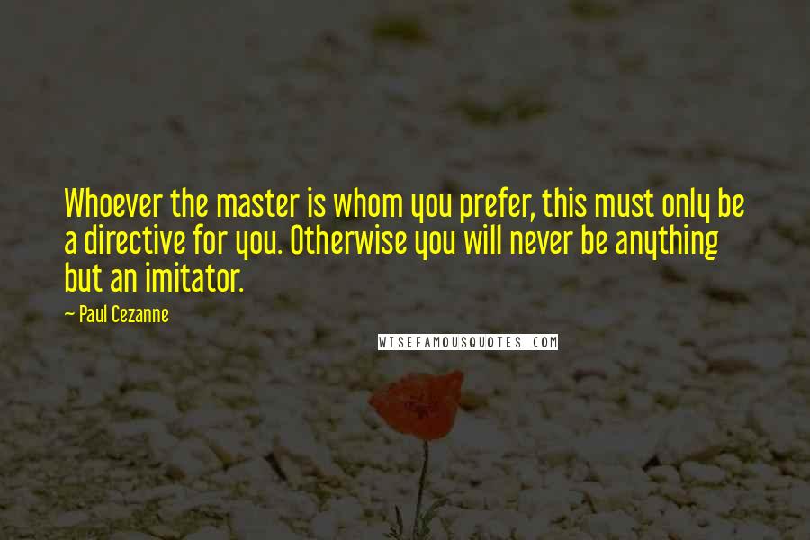 Paul Cezanne Quotes: Whoever the master is whom you prefer, this must only be a directive for you. Otherwise you will never be anything but an imitator.