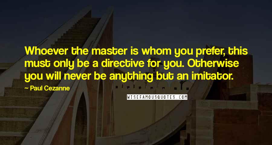 Paul Cezanne Quotes: Whoever the master is whom you prefer, this must only be a directive for you. Otherwise you will never be anything but an imitator.