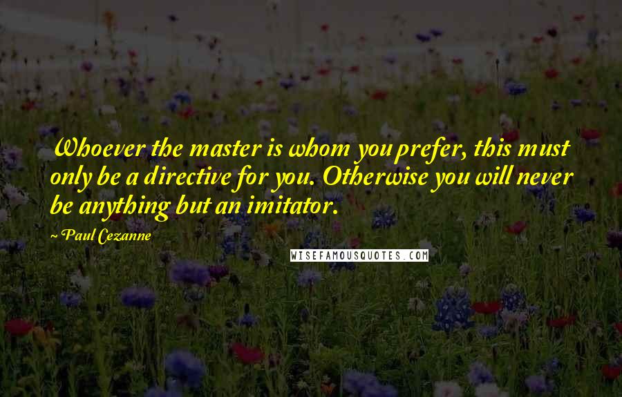 Paul Cezanne Quotes: Whoever the master is whom you prefer, this must only be a directive for you. Otherwise you will never be anything but an imitator.