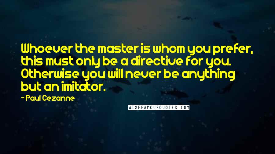 Paul Cezanne Quotes: Whoever the master is whom you prefer, this must only be a directive for you. Otherwise you will never be anything but an imitator.