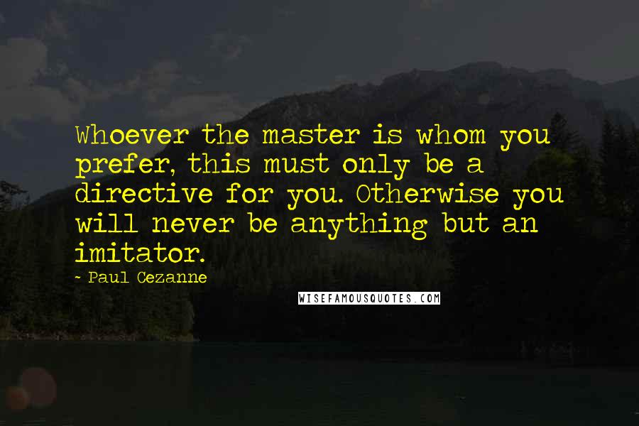 Paul Cezanne Quotes: Whoever the master is whom you prefer, this must only be a directive for you. Otherwise you will never be anything but an imitator.